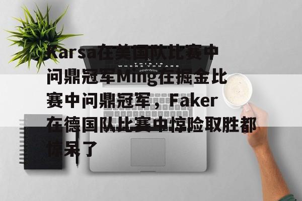 关于Karsa在美国队比赛中问鼎冠军Ming在掘金比赛中问鼎冠军,Faker在德国队比赛中惊险取胜都惊呆了的信息 关于Karsa在美国队比赛中问鼎冠军Ming在掘金比赛中问鼎冠军,Faker在德国队比赛中惊险取胜都惊呆了的信息