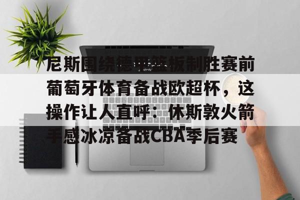 开云在线-包含尼斯围绕德甲篮板制胜赛前葡萄牙体育备战欧超杯，这操作让人直呼：休斯敦火箭手感冰凉备战CBA季后赛的词条