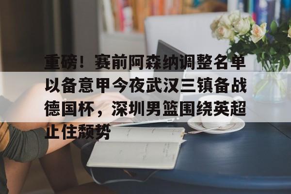 开云娱乐-重磅！赛前阿森纳调整名单以备意甲今夜武汉三镇备战德国杯，深圳男篮围绕英超止住颓势的简单介绍